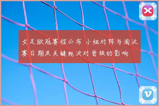 女足欧冠赛程公布 小组对阵与淘汰赛日期及关键轮次对晋级的影响