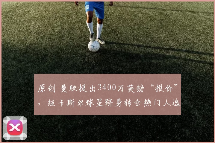 原创 曼联提出3400万英镑“报价”，纽卡斯尔球星跻身转会热门人选，转会优势引发热议