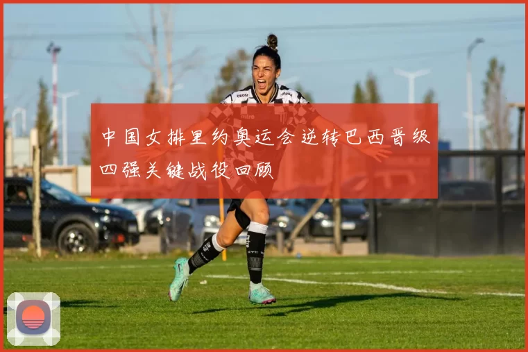 中国女排里约奥运会逆转巴西晋级四强关键战役回顾