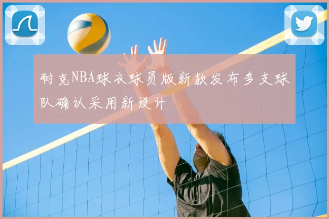 耐克NBA球衣球员版新款发布多支球队确认采用新设计