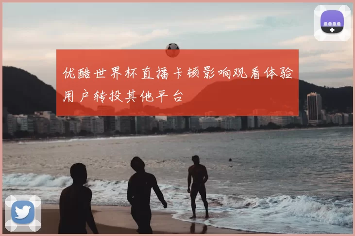 优酷世界杯直播卡顿影响观看体验用户转投其他平台