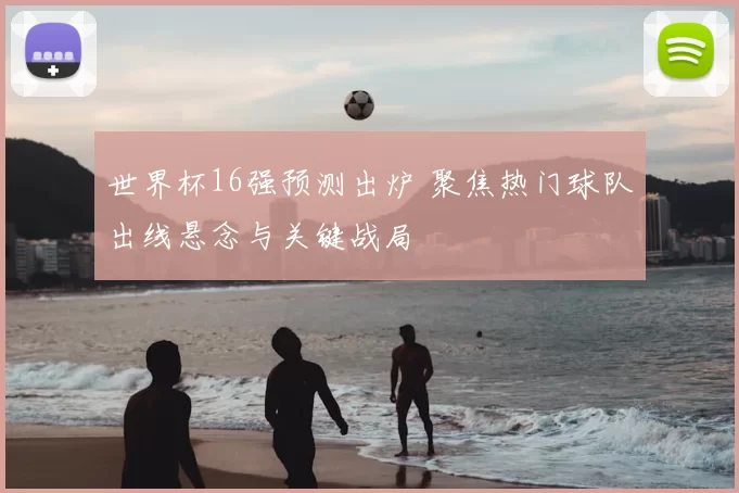 世界杯16强预测出炉 聚焦热门球队出线悬念与关键战局