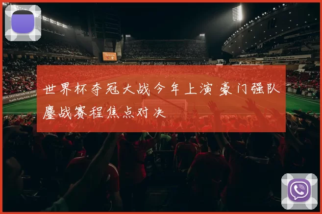 世界杯夺冠大战今年上演 豪门强队鏖战赛程焦点对决