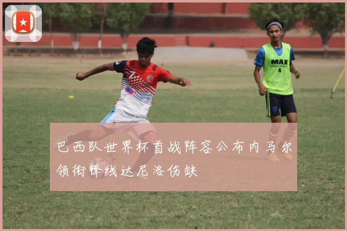 巴西队世界杯首战阵容公布内马尔领衔锋线达尼洛伤缺