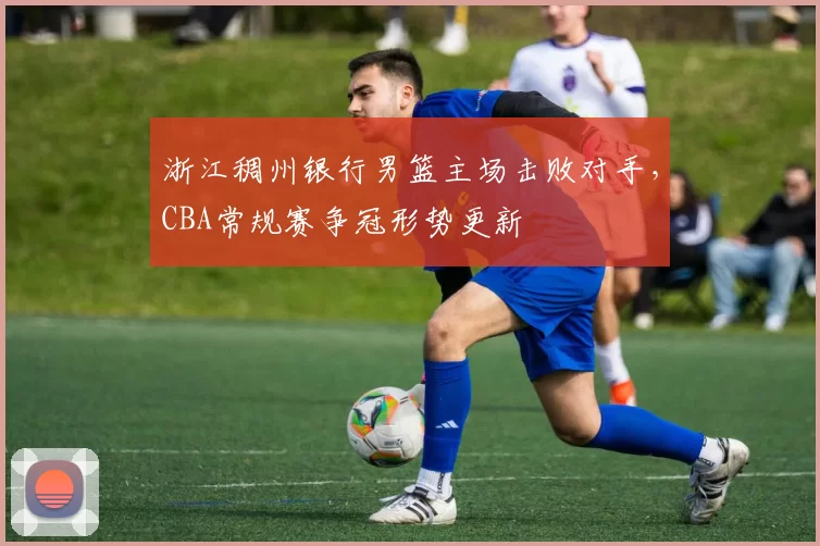 浙江稠州银行男篮主场击败对手，CBA常规赛争冠形势更新