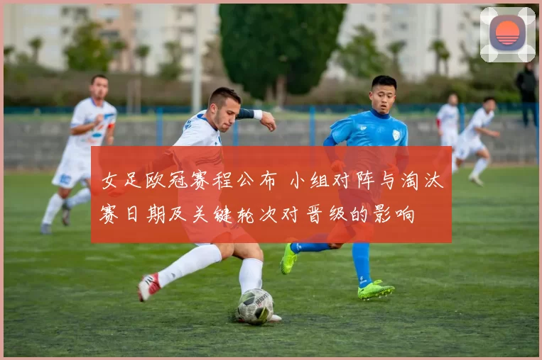 女足欧冠赛程公布 小组对阵与淘汰赛日期及关键轮次对晋级的影响