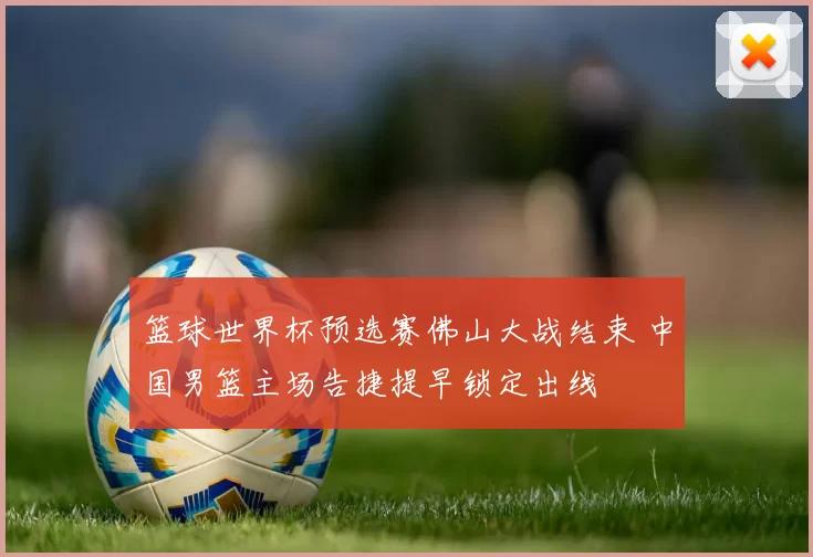 篮球世界杯预选赛佛山大战结束 中国男篮主场告捷提早锁定出线