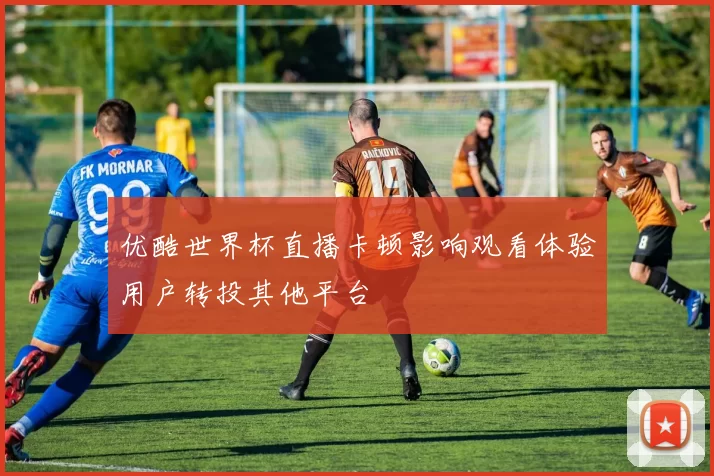 优酷世界杯直播卡顿影响观看体验用户转投其他平台