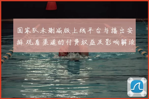 国家队未删减版上线平台与播出安排 观看渠道的付费权益及影响解读