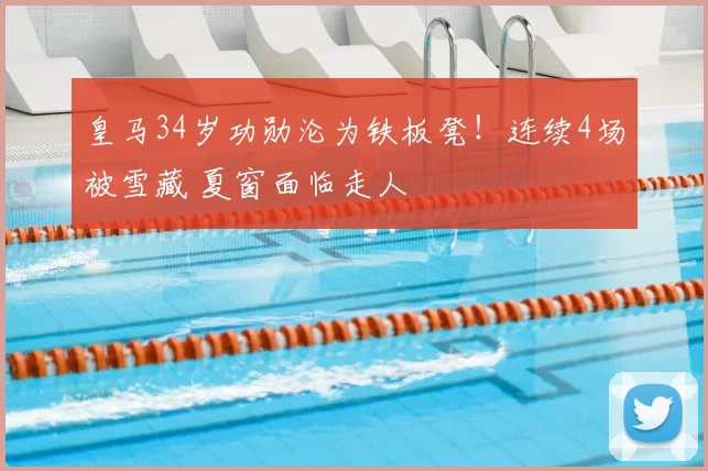 皇马34岁功勋沦为铁板凳！连续4场被雪藏 夏窗面临走人