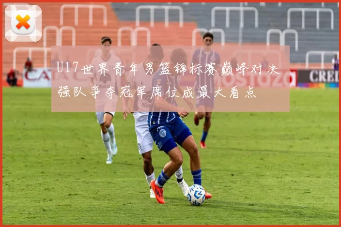 U17世界青年男篮锦标赛巅峰对决 强队争夺冠军席位成最大看点