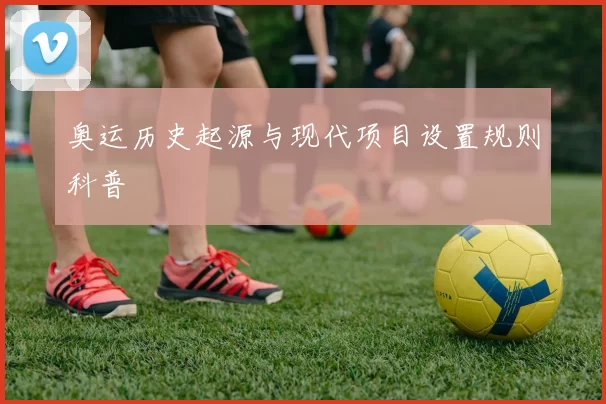 奥运历史起源与现代项目设置规则科普