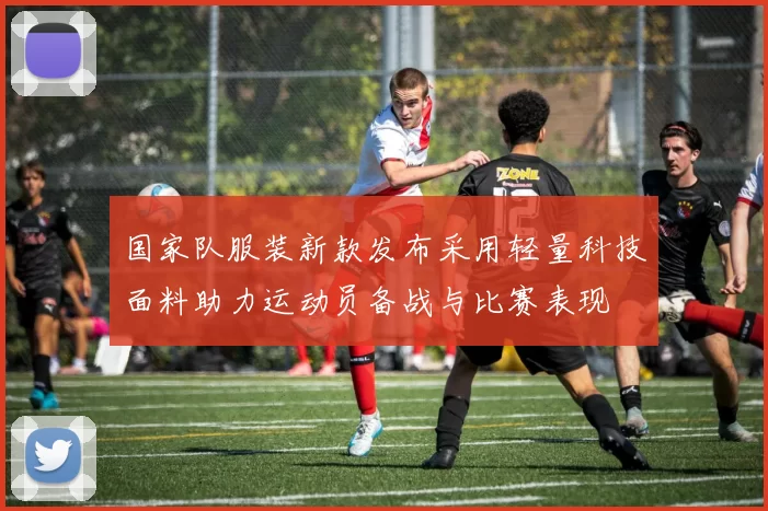 国家队服装新款发布采用轻量科技面料助力运动员备战与比赛表现