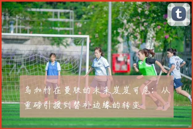 乌加特在曼联的未来岌岌可危：从重磅引援到替补边缘的转变