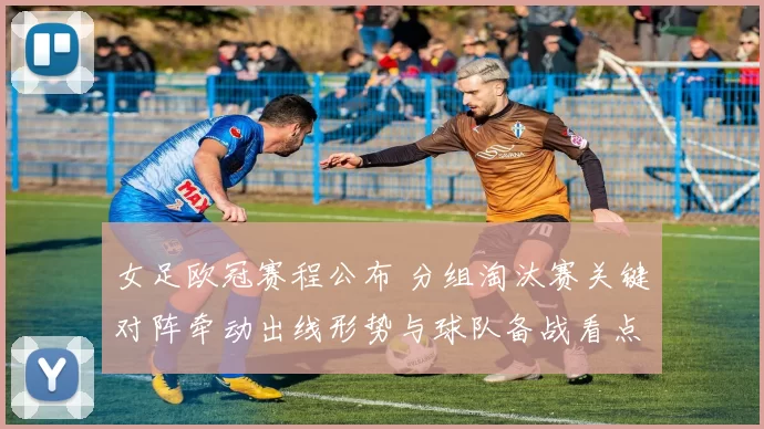 女足欧冠赛程公布 分组淘汰赛关键对阵牵动出线形势与球队备战看点