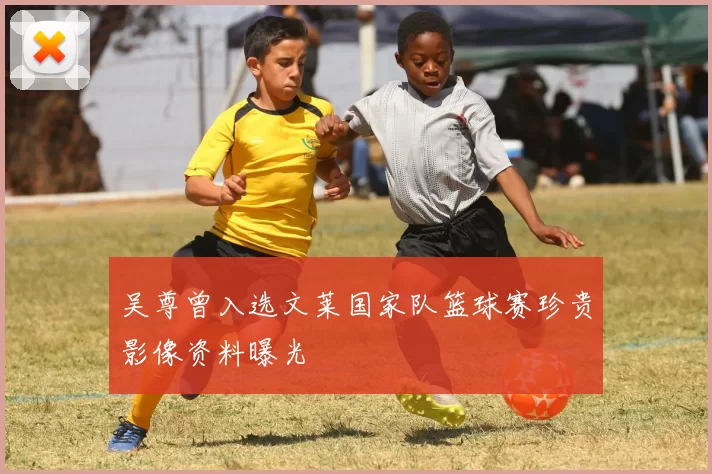 吴尊曾入选文莱国家队篮球赛珍贵影像资料曝光