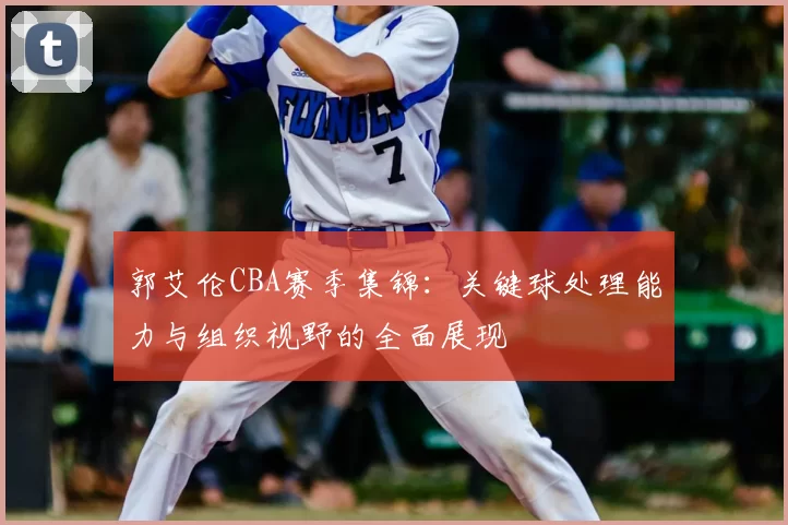 郭艾伦CBA赛季集锦：关键球处理能力与组织视野的全面展现