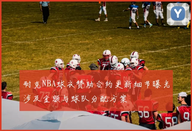 耐克NBA球衣赞助合约更新细节曝光涉及金额与球队分配方案