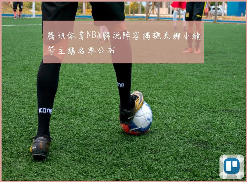 腾讯体育NBA解说阵容揭晓美娜小楠等主播名单公布