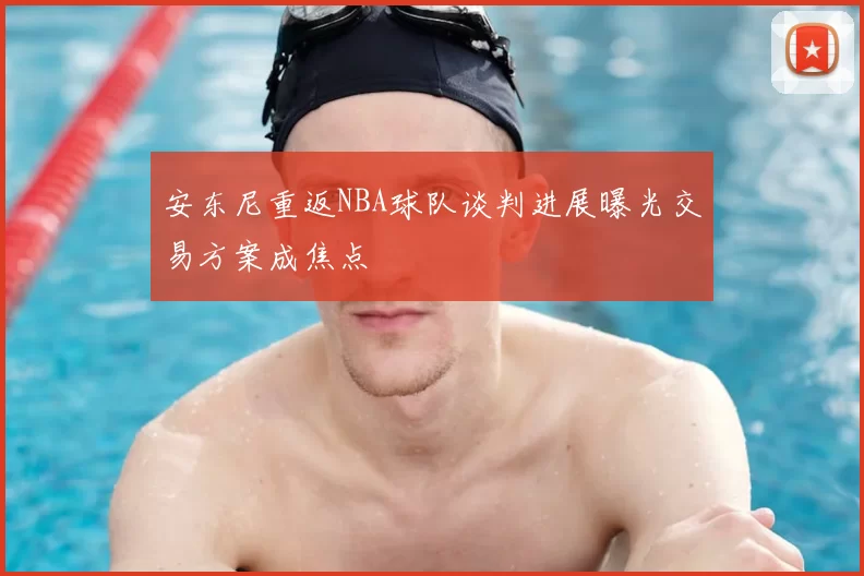 安东尼重返NBA球队谈判进展曝光交易方案成焦点