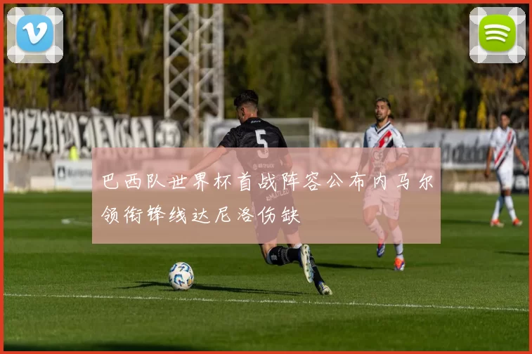 巴西队世界杯首战阵容公布内马尔领衔锋线达尼洛伤缺