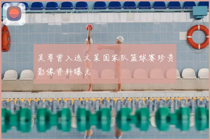 吴尊曾入选文莱国家队篮球赛珍贵影像资料曝光