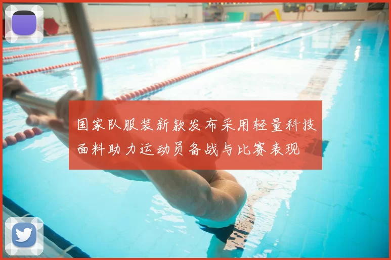 国家队服装新款发布采用轻量科技面料助力运动员备战与比赛表现