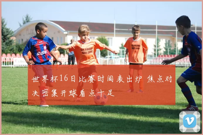 世界杯16日比赛时间表出炉 焦点对决密集开球看点十足
