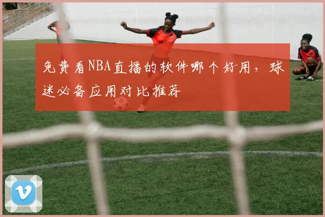 免费看NBA直播的软件哪个好用，球迷必备应用对比推荐