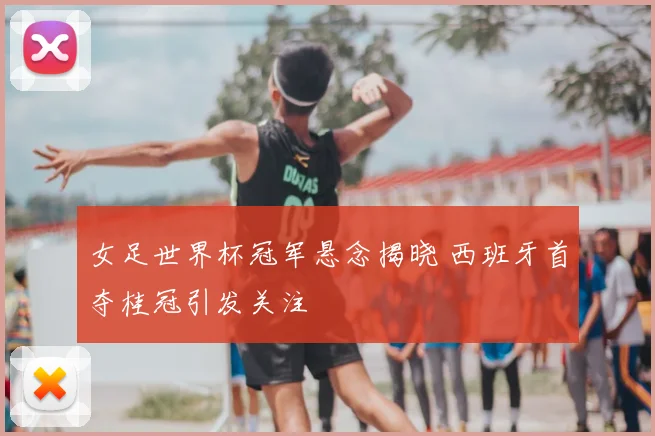 女足世界杯冠军悬念揭晓 西班牙首夺桂冠引发关注
