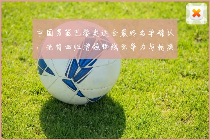中国男篮巴黎奥运会最终名单确认，老将回归增强锋线竞争力与轮换深度
