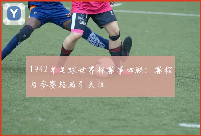 1942年足球世界杯赛事回顾：赛程与参赛格局引关注