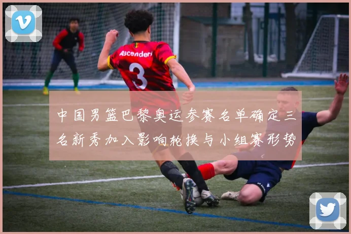 中国男篮巴黎奥运参赛名单确定三名新秀加入影响轮换与小组赛形势