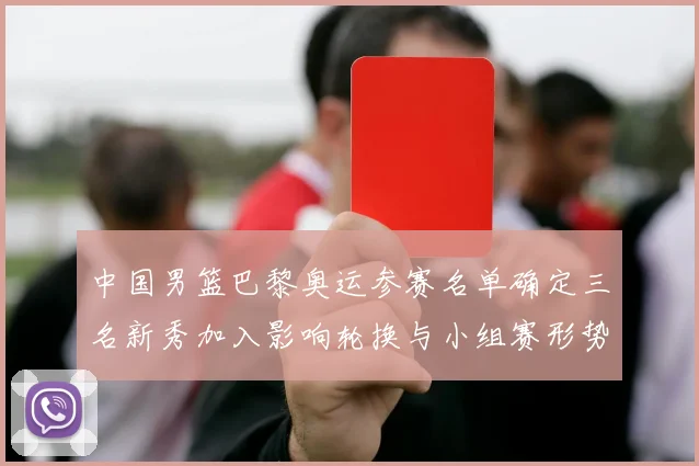 中国男篮巴黎奥运参赛名单确定三名新秀加入影响轮换与小组赛形势