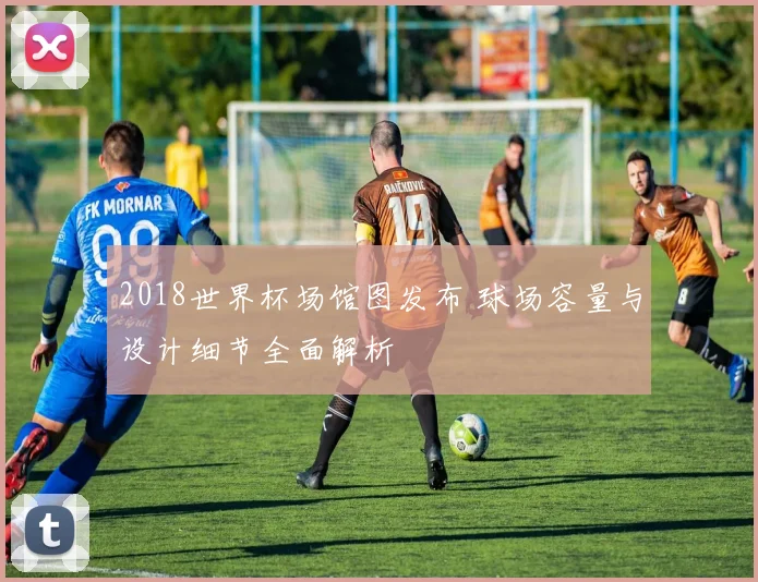 2018世界杯场馆图发布 球场容量与设计细节全面解析