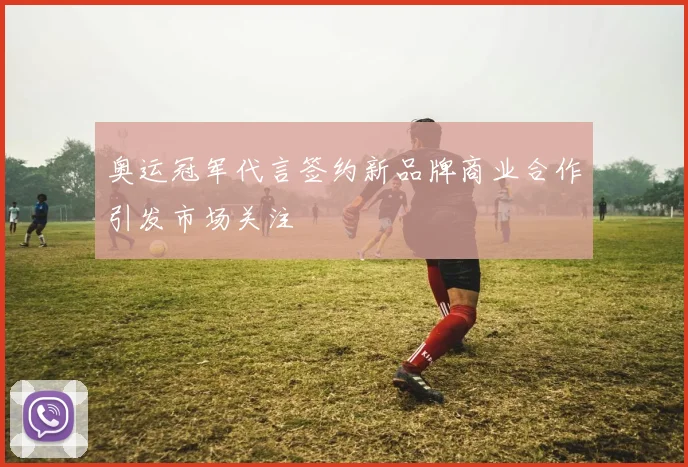 奥运冠军代言签约新品牌商业合作引发市场关注