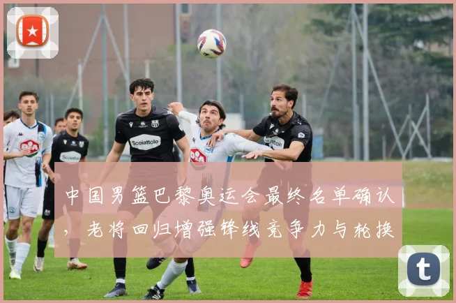 中国男篮巴黎奥运会最终名单确认，老将回归增强锋线竞争力与轮换深度